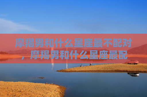 摩羯男和什么星座最不配对，摩羯男和什么星座最配