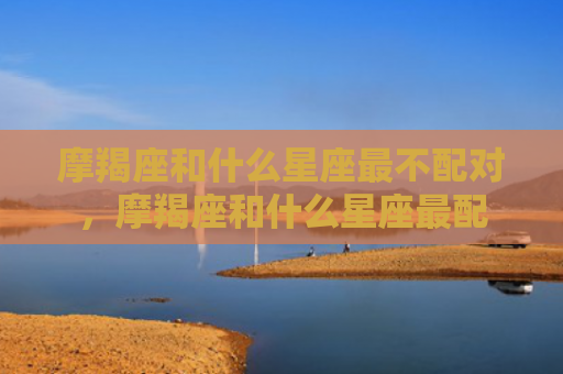 摩羯座和什么星座最不配对，摩羯座和什么星座最配