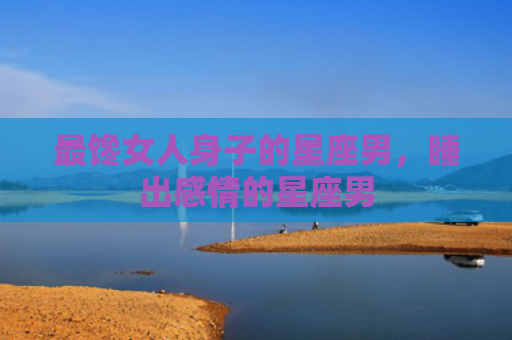 最馋女人身子的星座男，睡出感情的星座男