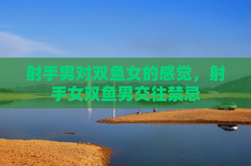 射手男对双鱼女的感觉，射手女双鱼男交往禁忌