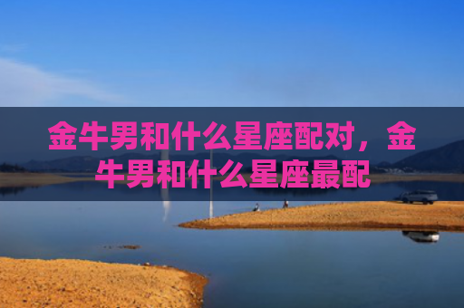 金牛男和什么星座配对，金牛男和什么星座最配