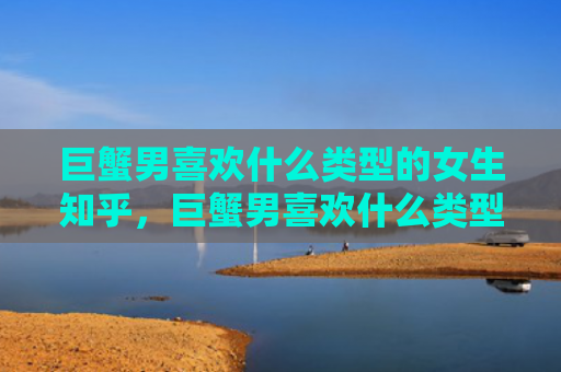 巨蟹男喜欢什么类型的女生知乎，巨蟹男喜欢什么类型的女生