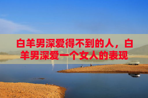 白羊男深爱得不到的人，白羊男深爱一个女人的表现