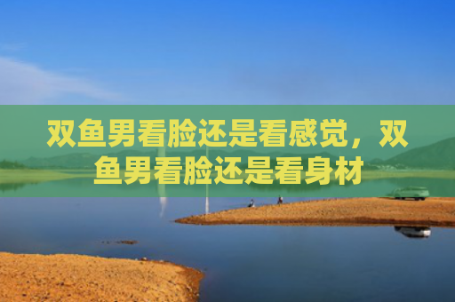 双鱼男看脸还是看感觉，双鱼男看脸还是看身材