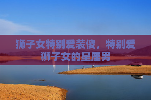 狮子女特别爱装傻，特别爱狮子女的星座男