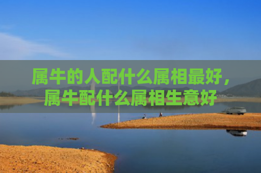 属牛的人配什么属相最好，属牛配什么属相生意好