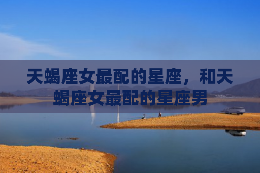 天蝎座女最配的星座，和天蝎座女最配的星座男
