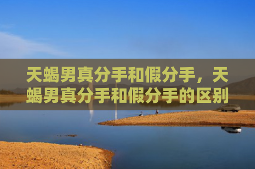 天蝎男真分手和假分手，天蝎男真分手和假分手的区别