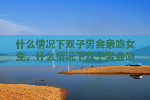 什么情况下双子男会亲吻女生，什么情况下双子男会吻