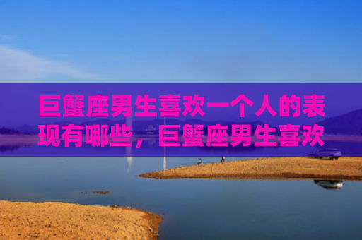 巨蟹座男生喜欢一个人的表现有哪些，巨蟹座男生喜欢一个人的表现
