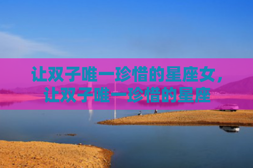 让双子唯一珍惜的星座女，让双子唯一珍惜的星座