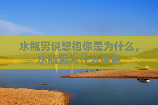 水瓶男说想抱你是为什么，水瓶男为什么虐你