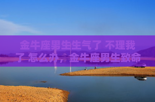 金牛座男生生气了 不理我了 怎么办，金牛座男生致命弱点