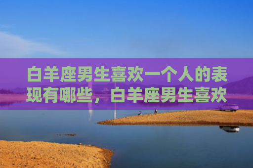 白羊座男生喜欢一个人的表现有哪些，白羊座男生喜欢一个女生的表现