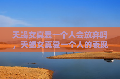 天蝎女真爱一个人会放弃吗，天蝎女真爱一个人的表现