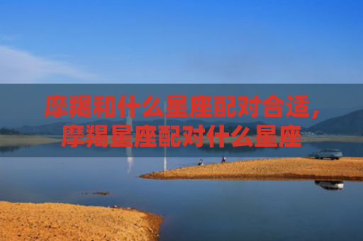 摩羯和什么星座配对合适，摩羯星座配对什么星座