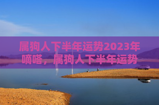 属狗人下半年运势2023年嘀嗒，属狗人下半年运势