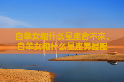 白羊女和什么星座合不来，白羊女和什么星座男最配