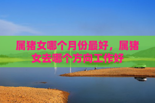 属猪女哪个月份最好，属猪女去哪个方向工作好