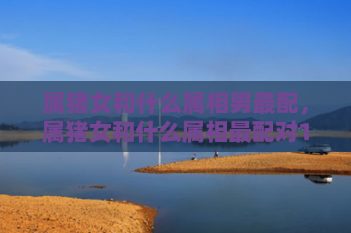 属猪女和什么属相男最配，属猪女和什么属相最配对1971年属猪女