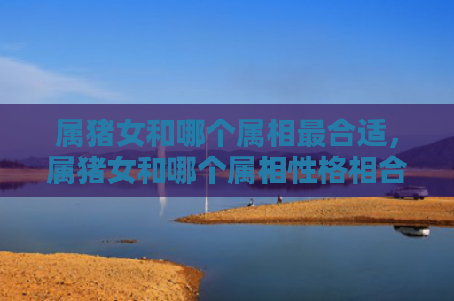 属猪女和哪个属相最合适，属猪女和哪个属相性格相合呢