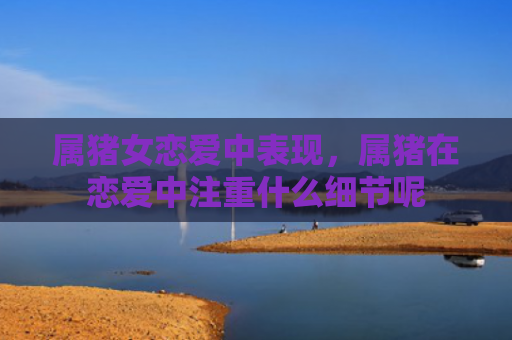 属猪女恋爱中表现，属猪在恋爱中注重什么细节呢