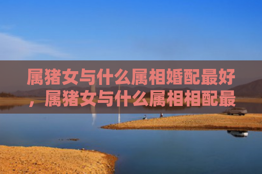 属猪女与什么属相婚配最好，属猪女与什么属相相配最好