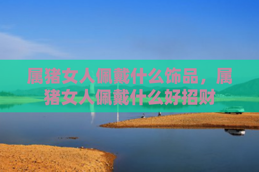属猪女人佩戴什么饰品，属猪女人佩戴什么好招财