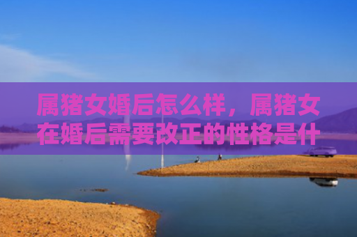 属猪女婚后怎么样，属猪女在婚后需要改正的性格是什么