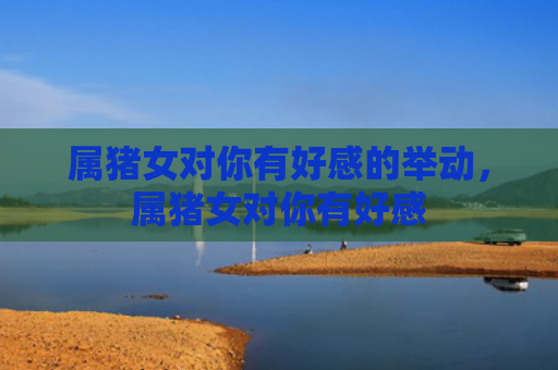 属猪女对你有好感的举动，属猪女对你有好感