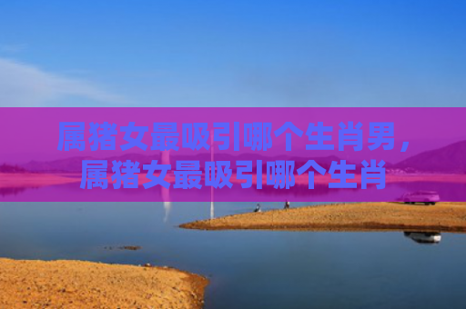 属猪女最吸引哪个生肖男，属猪女最吸引哪个生肖
