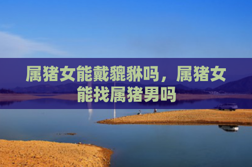 属猪女能戴貔貅吗，属猪女能找属猪男吗