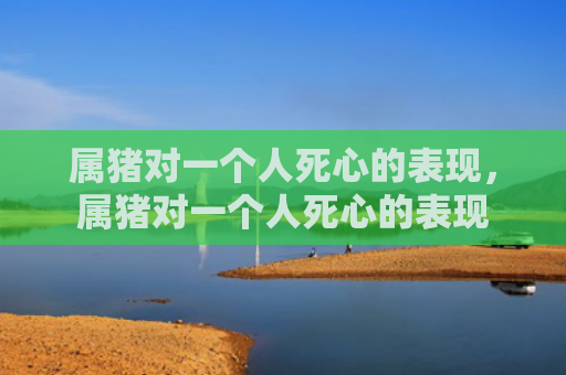 属猪对一个人死心的表现，属猪对一个人死心的表现