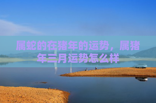 属蛇的在猪年的运势，属猪年三月运势怎么样