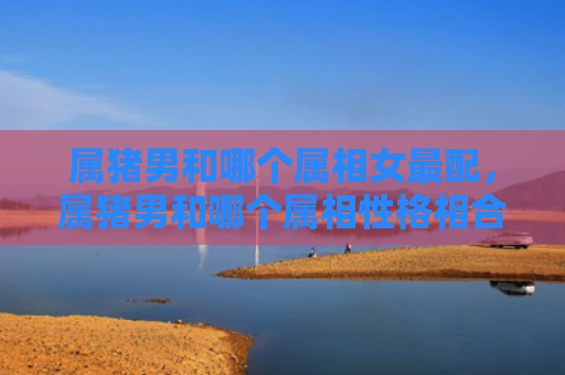属猪男和哪个属相女最配，属猪男和哪个属相性格相合好
