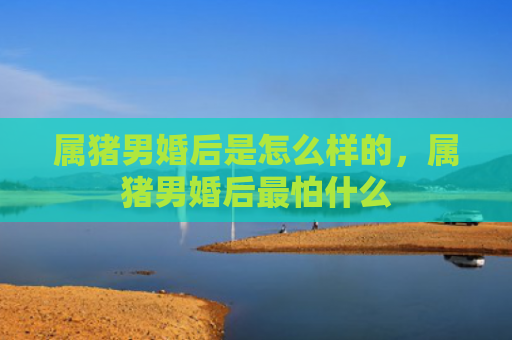 属猪男婚后是怎么样的，属猪男婚后最怕什么