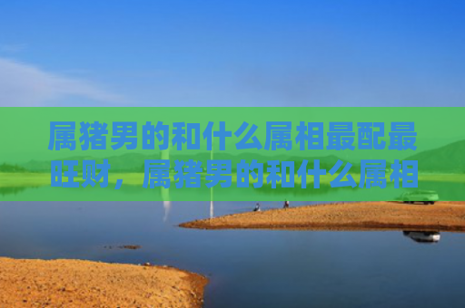 属猪男的和什么属相最配最旺财，属猪男的和什么属相最配呢