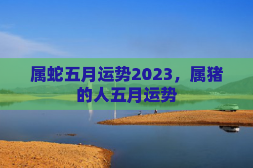 属蛇五月运势2023，属猪的人五月运势