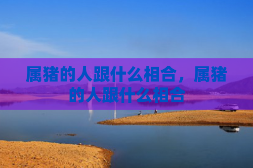 属猪的人跟什么相合，属猪的人跟什么相合