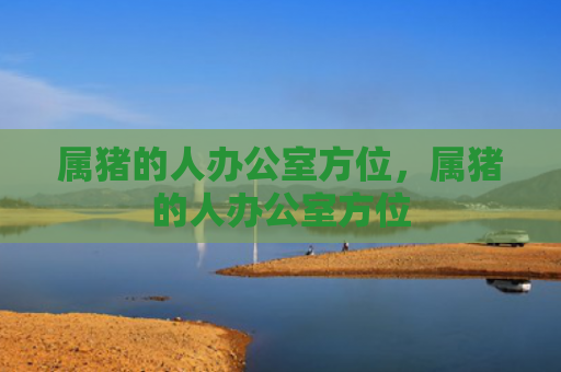 属猪的人办公室方位，属猪的人办公室方位