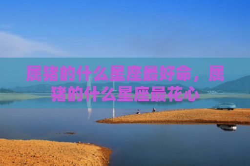 属猪的什么星座最好命，属猪的什么星座最花心