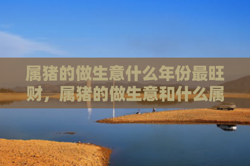 属猪的做生意什么年份最旺财，属猪的做生意和什么属相最配