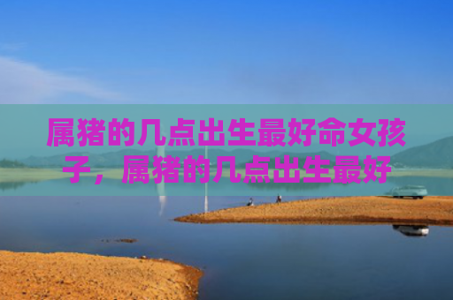 属猪的几点出生最好命女孩子，属猪的几点出生最好