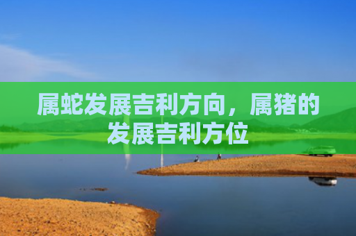 属蛇发展吉利方向，属猪的发展吉利方位