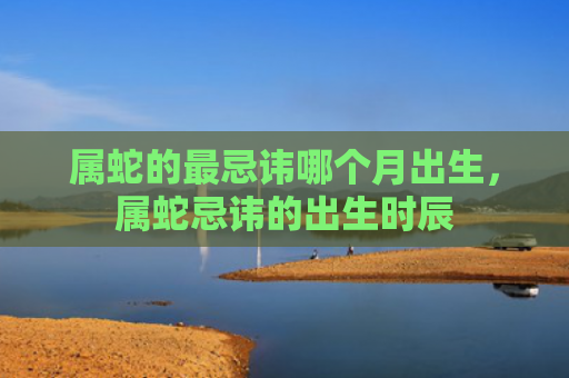 属蛇的最忌讳哪个月出生，属蛇忌讳的出生时辰