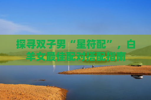 探寻双子男“星符配”，白羊女最佳配对搭配指南