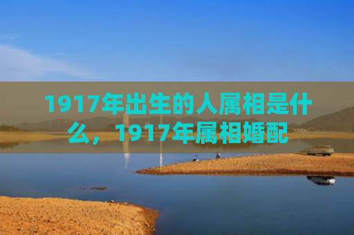 1917年出生的人属相是什么，1917年属相婚配