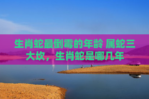 生肖蛇最倒霉的年龄 属蛇三大坎，生肖蛇是哪几年