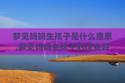 梦见妈妈生孩子是什么意思,梦见妈妈生孩子的征兆好不好(梦见自己的妈妈生孩子好不好)