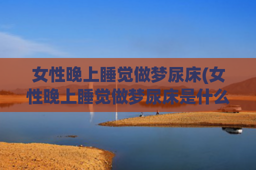 女性晚上睡觉做梦尿床(女性晚上睡觉做梦尿床是什么原因)